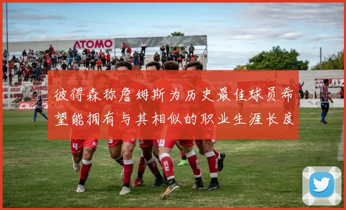彼得森称詹姆斯为历史最佳球员希望能拥有与其相似的职业生涯长度