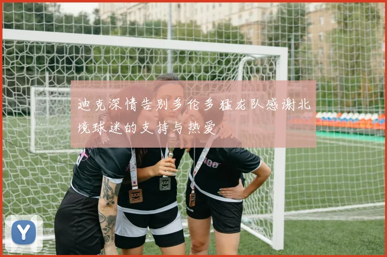 迪克深情告别多伦多猛龙队感谢北境球迷的支持与热爱