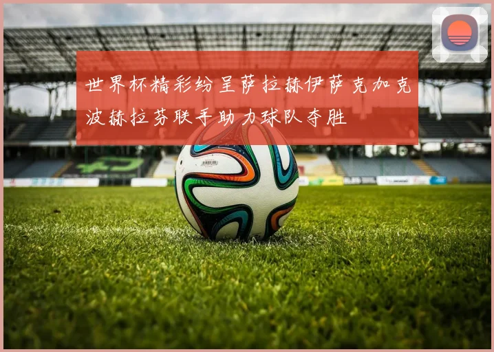 世界杯精彩纷呈萨拉赫伊萨克加克波赫拉芬联手助力球队夺胜
