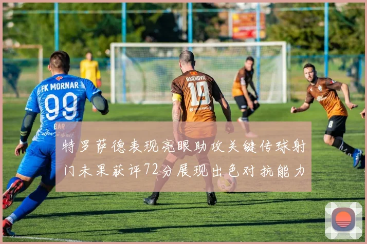 特罗萨德表现亮眼助攻关键传球射门未果获评72分展现出色对抗能力