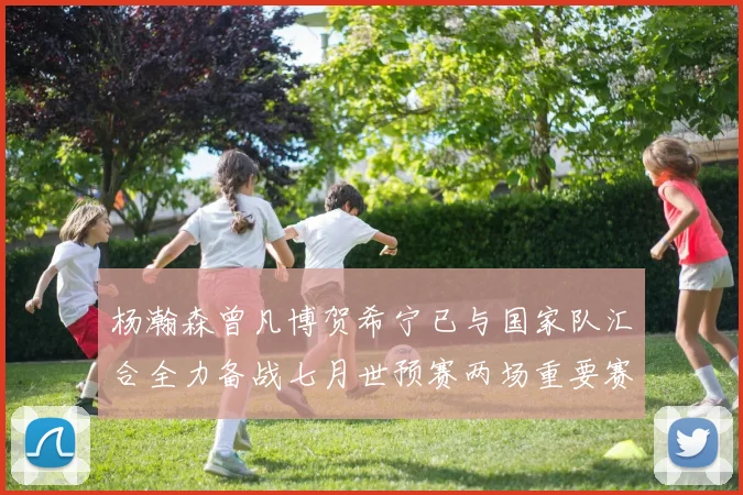 杨瀚森曾凡博贺希宁已与国家队汇合全力备战七月世预赛两场重要赛事