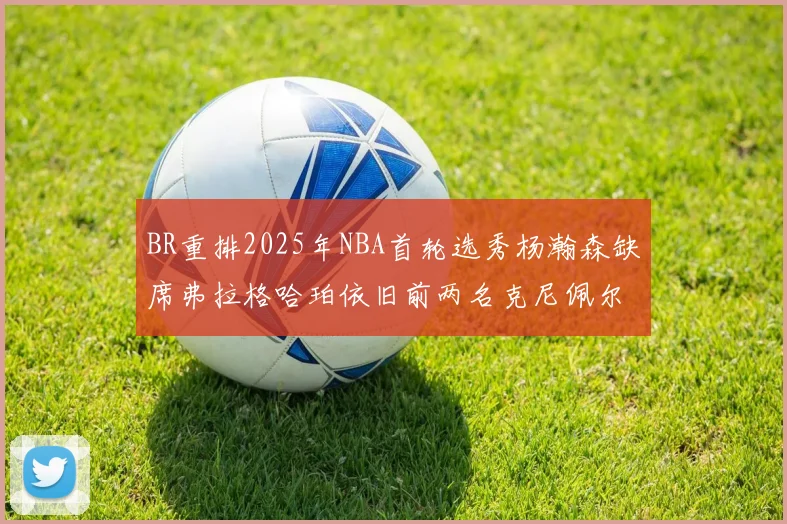 BR重排2025年NBA首轮选秀杨瀚森缺席弗拉格哈珀依旧前两名克尼佩尔锁定探花位