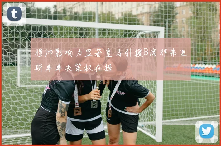 穆帅影响力显著皇马引援B席邓弗里斯库库决策权在握