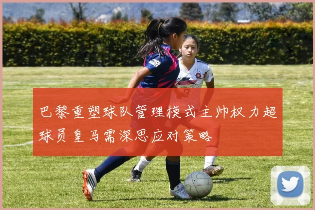 巴黎重塑球队管理模式主帅权力超球员皇马需深思应对策略