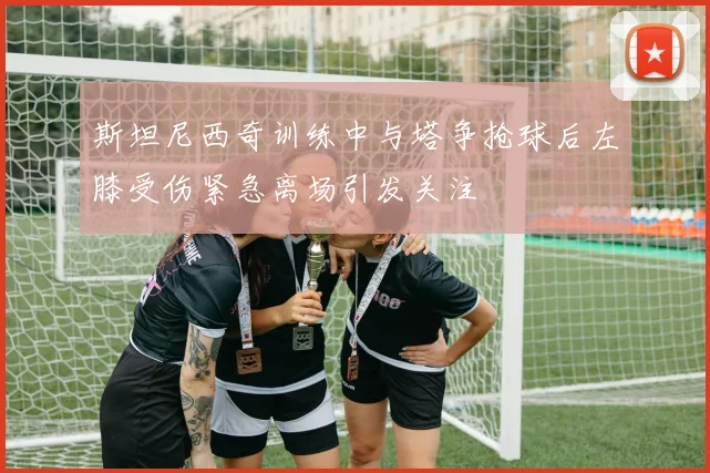 斯坦尼西奇训练中与塔争抢球后左膝受伤紧急离场引发关注