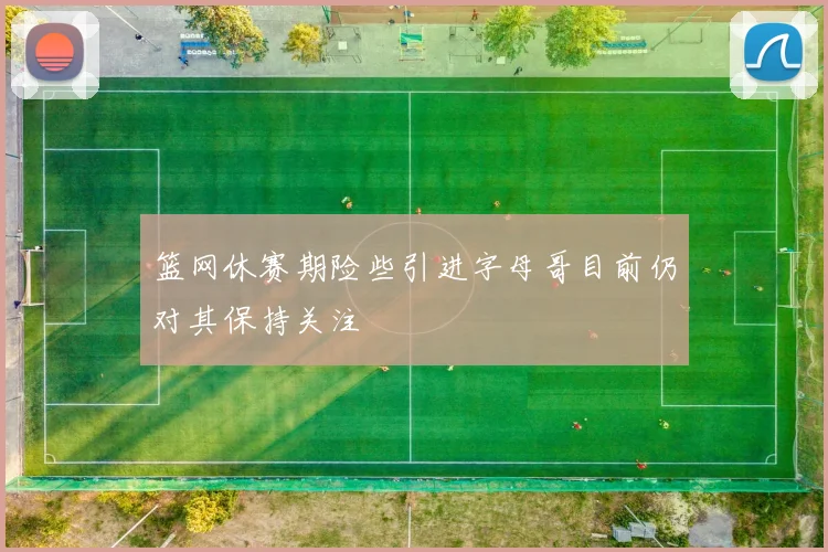 篮网休赛期险些引进字母哥目前仍对其保持关注